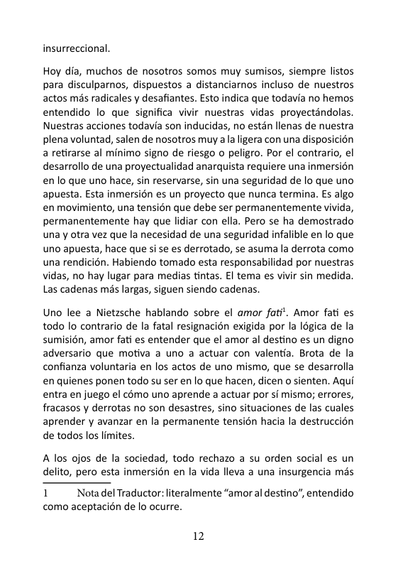insurreccional Hoy dia, muchos de nosotros somos muy sumisos, siempre listos para disculparnos, dispuestos a distanciaros incluso de nuestros actos més radicales y desafiantes. Esto indica que todavia no hemos entendido lo que significa vivir nuestras vidas proyectandolas Nuestras acciones todavia son inducidas, no estén llenas de nuestra plena voluntad, salen de nosotros muy a la igera con una disposicién a retirarse al minimo signo de riesgo o peligro. Por el contrario, el desarrollo de una proyectualidad anarquista requiere una inmersion enlo que uno hace, sin reservarse, sin una seguridad de lo que uno apuesta. Esta inmersién es un proyecto que nunca termina. Es algo en movimiento, una tensién que debe ser permanentemente vivida, permanentemente hay que lidiar con ella. Pero se ha demostrado una y otra vez que la necesidad de una seguridad infalible en lo que uno apuesta, hace que si se es derrotado, se asuma la derrota como una rendicién. Habiendo tomado esta responsabilidad por nuestras vidas, no hay lugar para medias tintas. £l tema es vivir sin medida Las cadenas més largas, siguen siendo cadenas. Uno lee a Nietzsche hablando sobre el amor fati’. Amor fati es todo lo contrario de la fatal resignacion exigida por la Igica de la sumisién, amor fati es entender que el amor al destino es un digno adversario que motiva a uno a actuar con valentia. Brota de la confianza voluntaria en los actos de uno mismo, que se desarrolla en quienes ponen todo su ser en lo que hacen, dicen o sienten. Aqui entra en juego el como uno aprende a actuar por si mismo; errores, fracasos y derrotas no son desastres, sino situaciones de las cuales aprender y avanzar en la permanente tension hacia la destruccion de todos los limites. A los ojos de la sociedad, todo rechazo a su orden social s un delito, pero esta inmersién en la vida lleva a una insurgencia mas I NotadelTraductor: literalmente “amor al destino, entendido como aceptacién de lo ocurre. 12